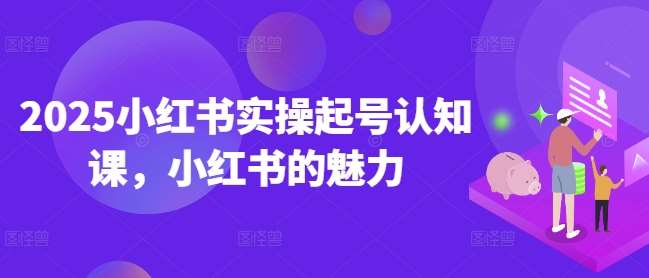 2025小红书实操起号认知课，小红书的魅力-低成本创业项目大全｜短视频带货+AI副业变现｜知行创业网