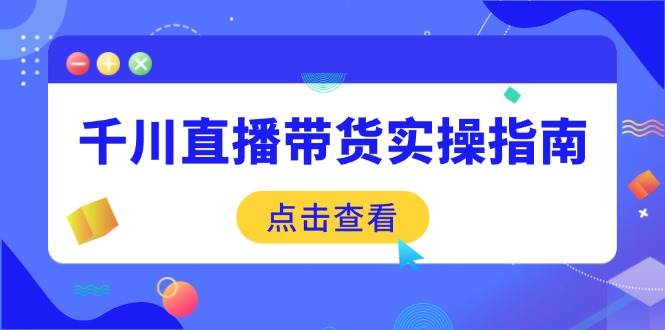 （14265期）千川直播带货实操指南：从选品到数据优化，基础到实操全面覆盖-低成本创业项目大全｜短视频带货+AI副业变现｜知行创业网