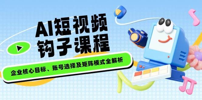 AI短视频钩子课程，企业核心目标、账号选择及矩阵模式全解析-低成本创业项目大全｜短视频带货+AI副业变现｜知行创业网