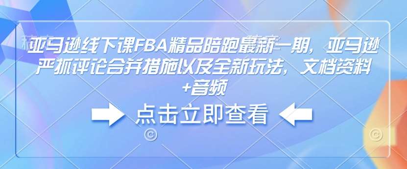亚马逊线下课FBA精品陪跑最新一期，亚马逊严抓评论合并措施以及全新玩法，文档资料+音频-低成本创业项目大全｜短视频带货+AI副业变现｜知行创业网