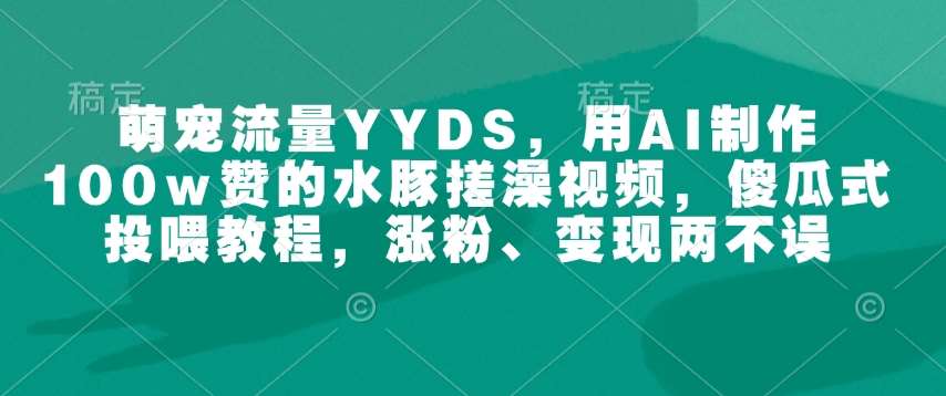萌宠流量YYDS，用AI制作100w赞的水豚搓澡视频，傻瓜式投喂教程，涨粉、变现两不误-低成本创业项目大全｜短视频带货+AI副业变现｜知行创业网