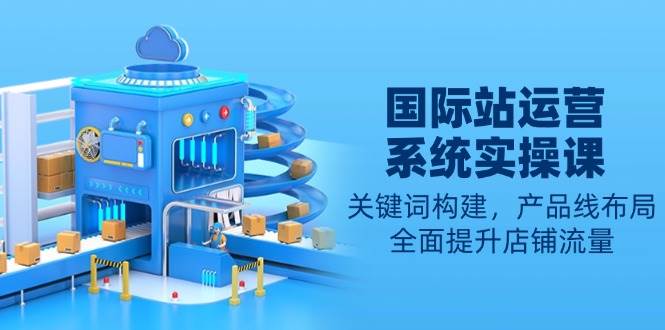 （13967期）国际站运营系统实操课：关键词构建，产品线布局，全面提升店铺流量-低成本创业项目大全｜短视频带货+AI副业变现｜知行创业网