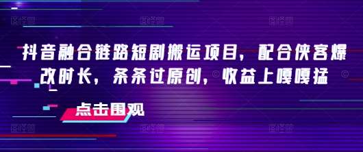抖音融合链路短剧搬运项目，配合侠客爆改时长，条条过原创，收益上嘎嘎猛-低成本创业项目大全｜短视频带货+AI副业变现｜知行创业网
