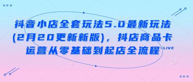 抖音小店全套玩法5.0最新玩法(2月20更新新版)，抖店商品卡运营从零基础到起店全流程-低成本创业项目大全｜短视频带货+AI副业变现｜知行创业网