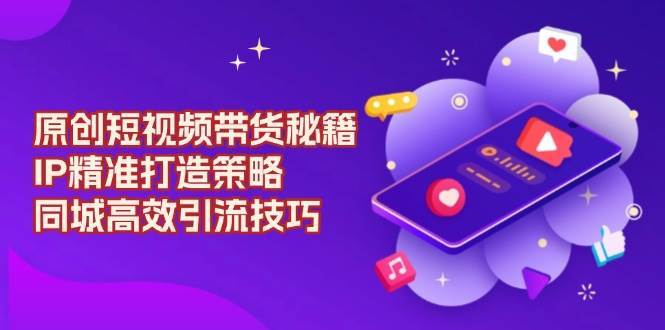 原创短视频带货秘籍，IP精准打造策略，同城高效引流技巧-低成本创业项目大全｜短视频带货+AI副业变现｜知行创业网