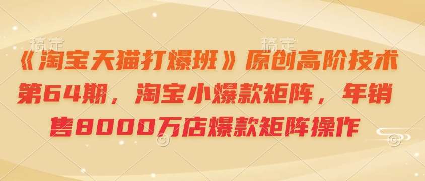 《淘宝天猫打爆班》原创高阶技术第64期，淘宝小爆款矩阵，年销售8000万店爆款矩阵操作-低成本创业项目大全｜短视频带货+AI副业变现｜知行创业网