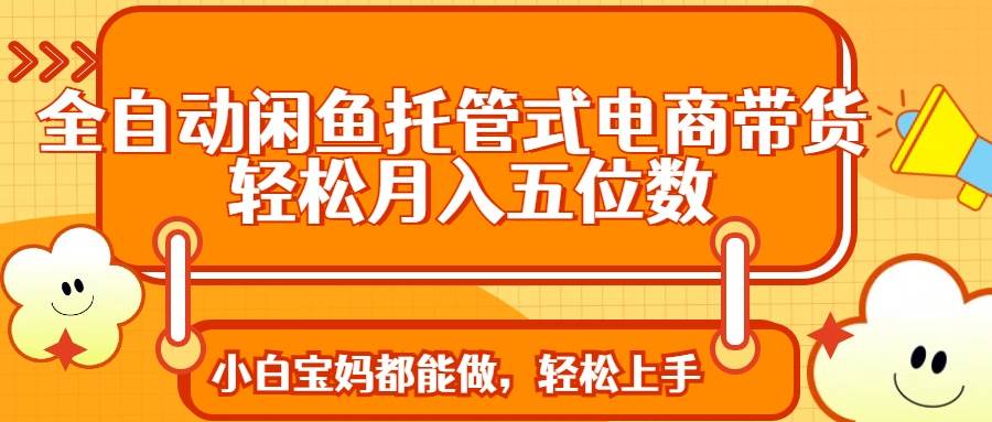 （14132期）全自动闲鱼托管式电商带货 轻松实现月入五位数-低成本创业项目大全｜短视频带货+AI副业变现｜知行创业网