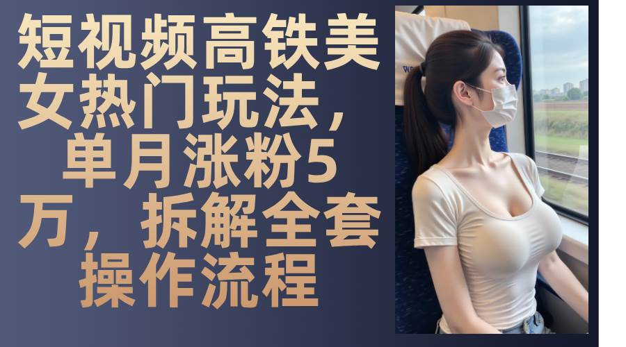 最新爆款短视频高铁美女玩法，一周涨粉5万+，每天稳定变现1000+实战教程-低成本创业项目大全｜短视频带货+AI副业变现｜知行创业网