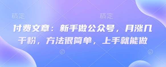 付费文章：新手做公众号，月涨几干粉，方法很简单，上手就能做-低成本创业项目大全｜短视频带货+AI副业变现｜知行创业网
