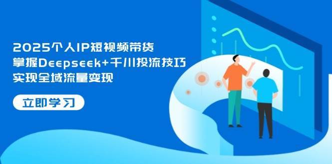 2025个人IP短视频带货，掌握Deepseek+千川投流技巧，实现全域流量变现-低成本创业项目大全｜短视频带货+AI副业变现｜知行创业网