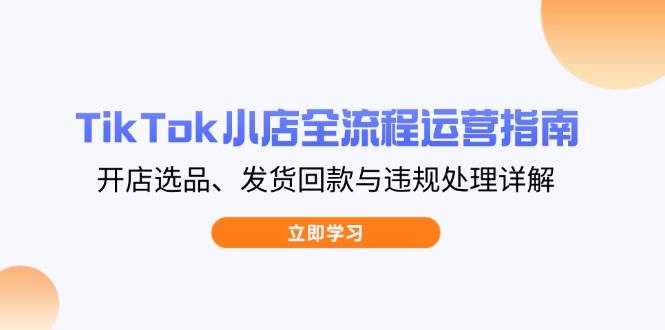 （14358期）TikTok小店全流程运营指南，开店选品、发货回款与违规处理详解-低成本创业项目大全｜短视频带货+AI副业变现｜知行创业网