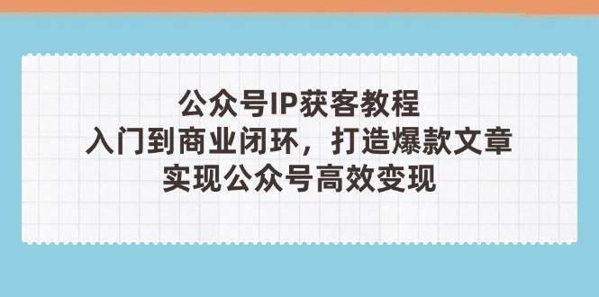 公众号IP获客教程(第3期)，从入门到商业闭环，打造爆款文章，实现公众号高效变现-低成本创业项目大全｜短视频带货+AI副业变现｜知行创业网