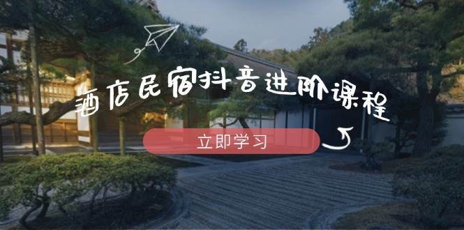 酒店民宿抖音进阶课程，掌握流量渠道与推流逻辑，打造爆款内容-低成本创业项目大全｜短视频带货+AI副业变现｜知行创业网