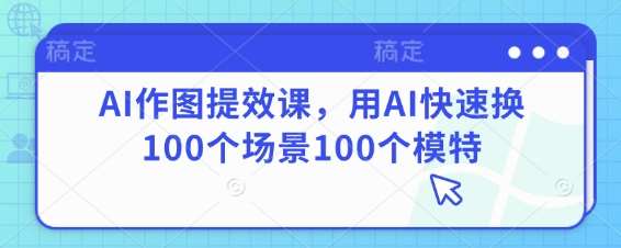 AI作图提效课，用AI快速换100个场景100个模特-低成本创业项目大全｜短视频带货+AI副业变现｜知行创业网