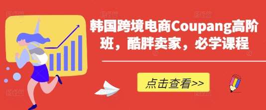 韩国跨境电商Coupang高阶班，酷胖卖家，必学课程-低成本创业项目大全｜短视频带货+AI副业变现｜知行创业网