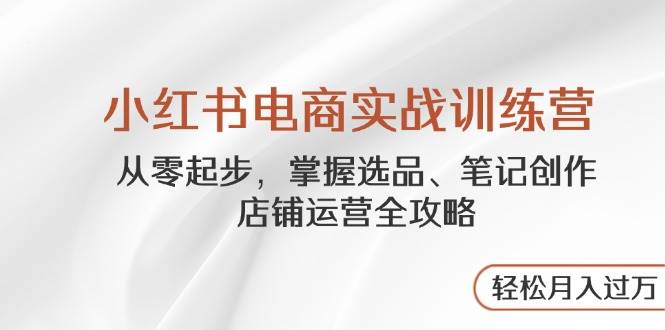（14556期）小红书电商实战训练营，从零起步，掌握选品、笔记创作、店铺运营全攻略…-低成本创业项目大全｜短视频带货+AI副业变现｜知行创业网