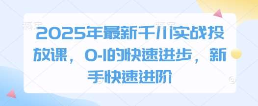 2025年最新千川实战投放课，0-1的快速进步，新手快速进阶-低成本创业项目大全｜短视频带货+AI副业变现｜知行创业网