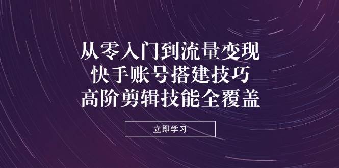 （14313期）从零入门到流量变现，快手账号搭建技巧，高阶剪辑技能全覆盖-低成本创业项目大全｜短视频带货+AI副业变现｜知行创业网