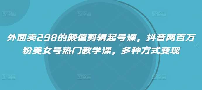 外面卖298的颜值剪辑起号课，抖音两百万粉美女号热门教学课，多种方式变现-低成本创业项目大全｜短视频带货+AI副业变现｜知行创业网