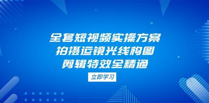 全套短视频实操方案，拍摄运镜光线构图，剪辑特效全精通-低成本创业项目大全｜短视频带货+AI副业变现｜知行创业网