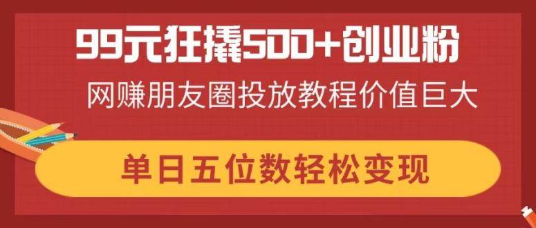 （14247期）99元狂撬500+创业粉，网赚朋友圈投放教程价值巨大，单日五位数轻松变现-低成本创业项目大全｜短视频带货+AI副业变现｜知行创业网