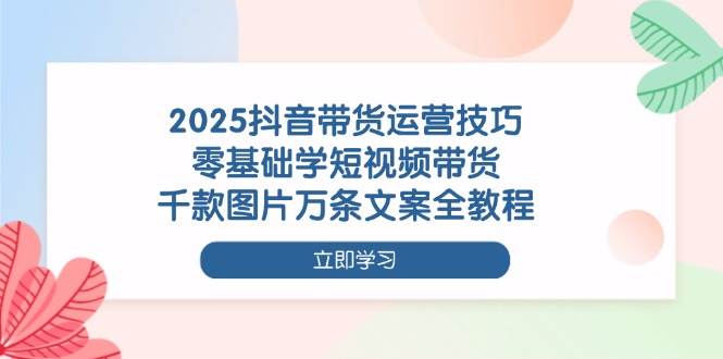 （14381期）2025抖音带货运营技巧，零基础学短视频带货，千款图片万条文案全教程-低成本创业项目大全｜短视频带货+AI副业变现｜知行创业网