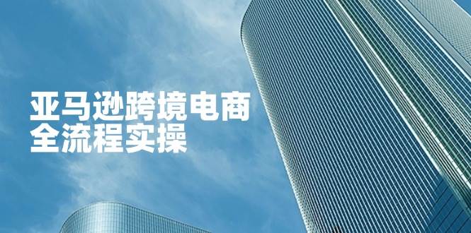 （14252期）亚马逊跨境电商全流程实操，教你从零开始，掌握店铺运营与广告技巧-低成本创业项目大全｜短视频带货+AI副业变现｜知行创业网