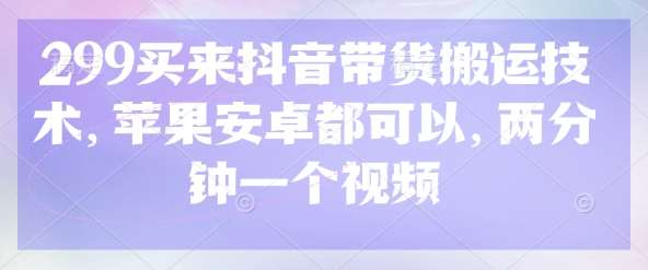 299买来抖音带货搬运技术，苹果安卓都可以，两分钟一个视频-低成本创业项目大全｜短视频带货+AI副业变现｜知行创业网