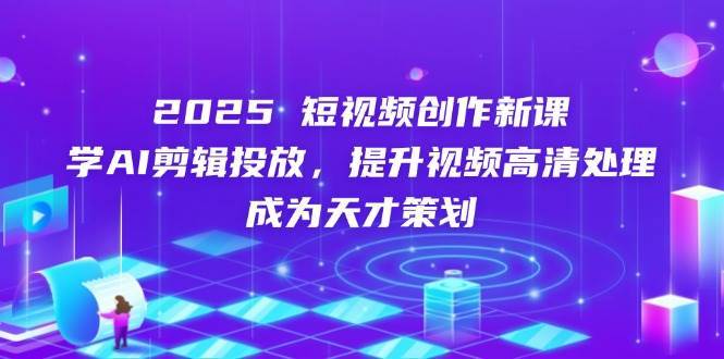 2025短视频创作新课，学AI剪辑投放，提升视频高清处理，成为天才策划-低成本创业项目大全｜短视频带货+AI副业变现｜知行创业网