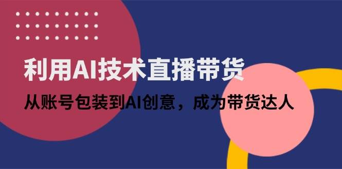 （14534期）利用AI技术直播带货：从账号包装到AI创意，成为带货达人-低成本创业项目大全｜短视频带货+AI副业变现｜知行创业网