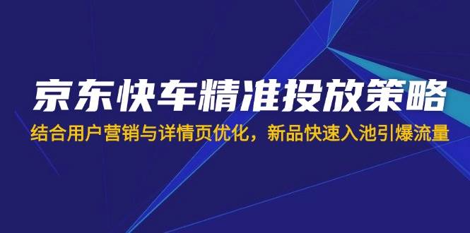 （14185期）京东快车精准投放策略，结合用户营销与详情页优化，新品快速入池引爆流量-低成本创业项目大全｜短视频带货+AI副业变现｜知行创业网