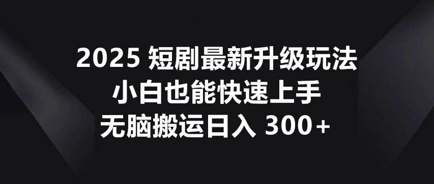 2025短剧最新升级玩法，小白也能快速上手，无脑搬运日入300+-低成本创业项目大全｜短视频带货+AI副业变现｜知行创业网