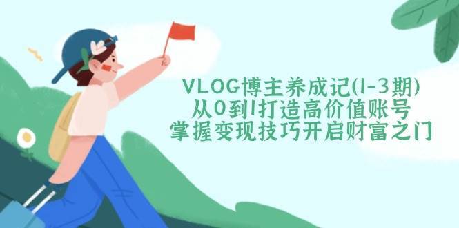 VLOG博主养成记（1-3期）从0到1打造高价值账号，掌握变现技巧开启财富之门-低成本创业项目大全｜短视频带货+AI副业变现｜知行创业网