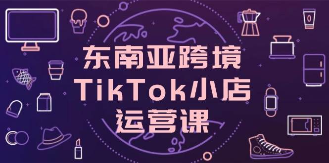 （14390期）东南亚跨境TikTok小店运营课，掌握店铺设置与流量转化核心技巧-低成本创业项目大全｜短视频带货+AI副业变现｜知行创业网