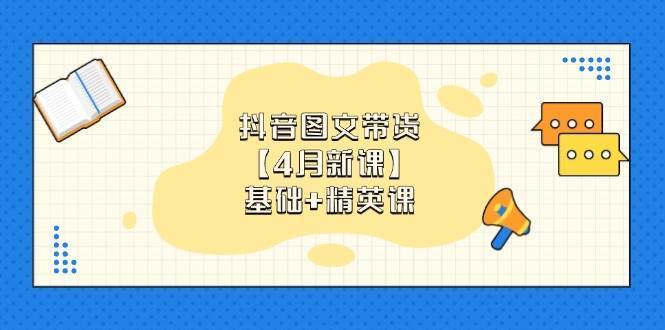 抖音图文带货，基础课+精英课：0基础小白掌握各赛道带货技巧【4月新课】-低成本创业项目大全｜短视频带货+AI副业变现｜知行创业网