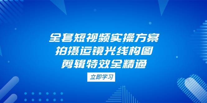 （14465期）全套短视频实操方案，拍摄运镜光线构图，剪辑特效全精通-低成本创业项目大全｜短视频带货+AI副业变现｜知行创业网