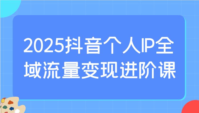 2025抖音个人IP全域流量变现进阶课：选爆品、抖音付费投流、千川投流实操及优化等-低成本创业项目大全｜短视频带货+AI副业变现｜知行创业网