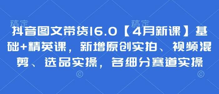 抖音图文带货16.0【4月新课】基础+精英课，新增原创实拍、视频混剪、选品实操，各细分赛道实操-低成本创业项目大全｜短视频带货+AI副业变现｜知行创业网