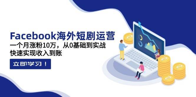 Facebook海外短剧运营：一个月涨粉10万，从0基础到实战，快速实现收入到账-低成本创业项目大全｜短视频带货+AI副业变现｜知行创业网