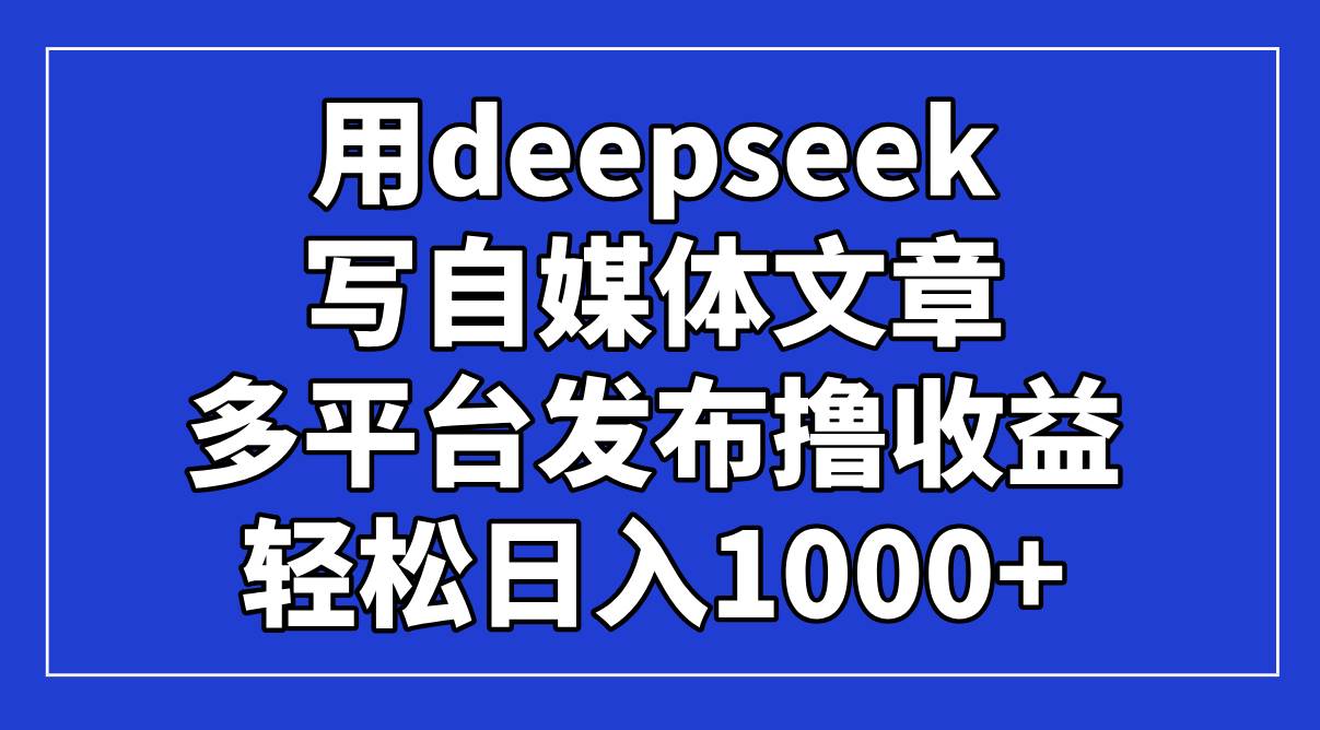 （14353期）用deepseek写自媒体文章，多平台发布撸收益，轻松日入1000+！-低成本创业项目大全｜短视频带货+AI副业变现｜知行创业网