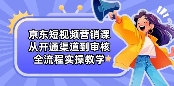 （14464期）京东短视频营销课：从开通渠道到审核，全流程实操教学-低成本创业项目大全｜短视频带货+AI副业变现｜知行创业网