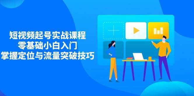 短视频起号实战课程，零基础小白入门，掌握定位与流量突破技巧-低成本创业项目大全｜短视频带货+AI副业变现｜知行创业网