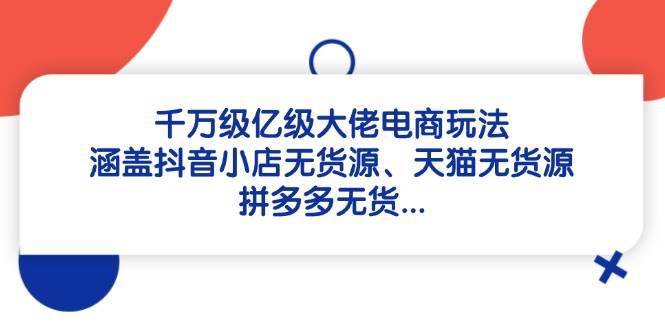 （14643期）千万级亿级大佬电商玩法：涵盖抖音小店无货源、天猫无货源、拼多多无货…-低成本创业项目大全｜短视频带货+AI副业变现｜知行创业网