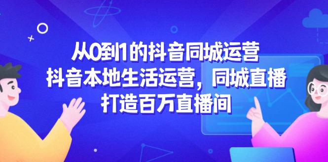 （14863期）从0到1的抖音同城运营，抖音本地生活运营，同城直播，打造百万直播间-低成本创业项目大全｜短视频带货+AI副业变现｜知行创业网