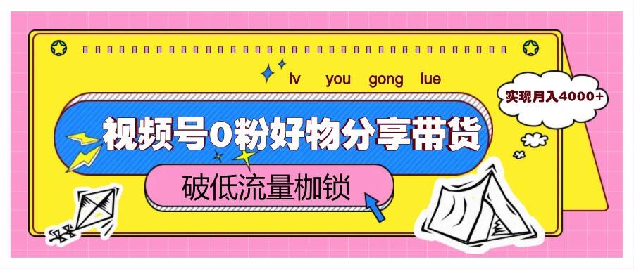 视频号0粉好物分享带货，突破低流量枷锁，实现月入4000+-低成本创业项目大全｜短视频带货+AI副业变现｜知行创业网