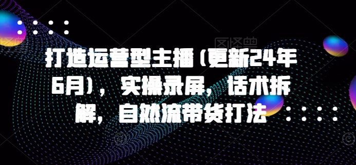 打造运营型主播(更新25年5月)，实操录屏，话术拆解，自然流带货打法-低成本创业项目大全｜短视频带货+AI副业变现｜知行创业网