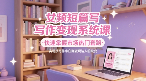 女频短篇写作变现系统课，快速掌握市场热门套路，实现从写作小白到变现达人的蜕变-低成本创业项目大全｜短视频带货+AI副业变现｜知行创业网