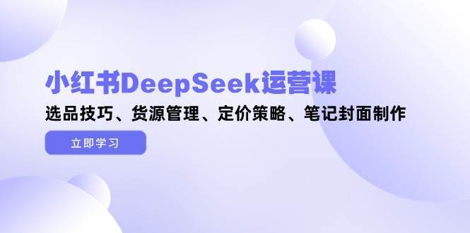 小红书DeepSeek运营课，选品技巧、货源管理、定价策略、笔记封面制作-低成本创业项目大全｜短视频带货+AI副业变现｜知行创业网