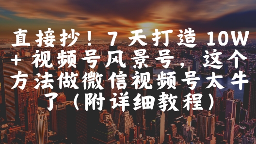 直接抄！7 天打造 10W + 视频号风景号，这个方法做微信视频号太牛了(附详细教程)-低成本创业项目大全｜短视频带货+AI副业变现｜知行创业网