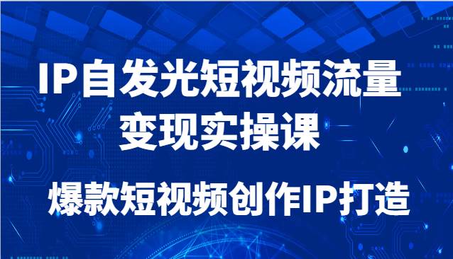 IP自发光短视频流量变现实操课，爆款短视频创作IP打造-低成本创业项目大全｜短视频带货+AI副业变现｜知行创业网